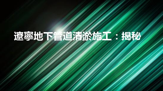遼寧地下管道清淤施工：揭秘城市地底的黑暗世界！